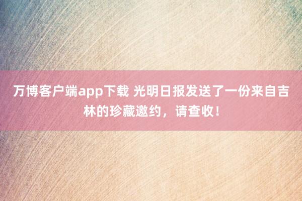 万博客户端app下载 光明日报发送了一份来自吉林的珍藏邀约，请查收！