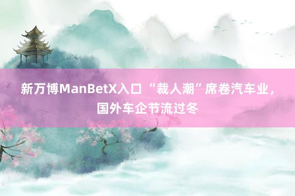 新万博ManBetX入口 “裁人潮”席卷汽车业，国外车企节流过冬