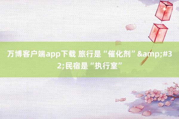 万博客户端app下载 旅行是“催化剂”&#32;民宿是“执行室”