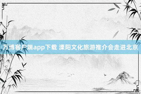 万博客户端app下载 溧阳文化旅游推介会走进北京