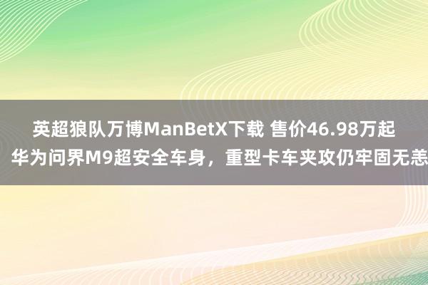 英超狼队万博ManBetX下载 售价46.98万起，华为问界M9超安全车身，重型卡车夹攻仍牢固无恙！