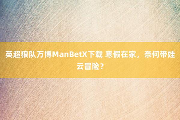 英超狼队万博ManBetX下载 寒假在家，奈何带娃云冒险？