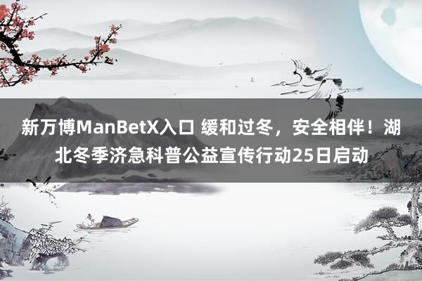 新万博ManBetX入口 缓和过冬，安全相伴！湖北冬季济急科普公益宣传行动25日启动