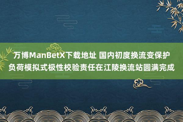 万博ManBetX下载地址 国内初度换流变保护负荷模拟式极性校验责任在江陵换流站圆满完成