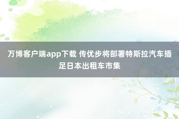 万博客户端app下载 传优步将部署特斯拉汽车插足日本出租车市集