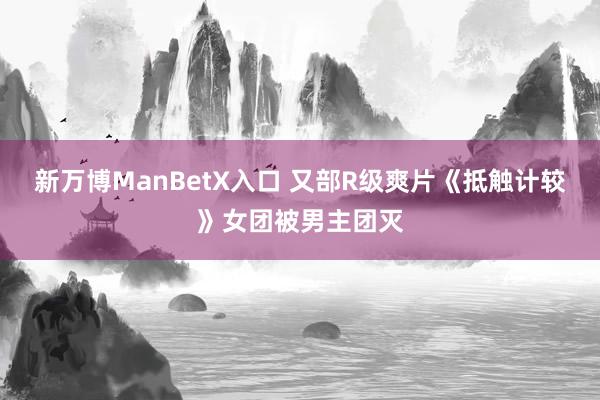 新万博ManBetX入口 又部R级爽片《抵触计较》女团被男主团灭