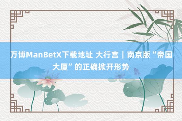 万博ManBetX下载地址 大行宫｜南京版“帝国大厦”的正确掀开形势