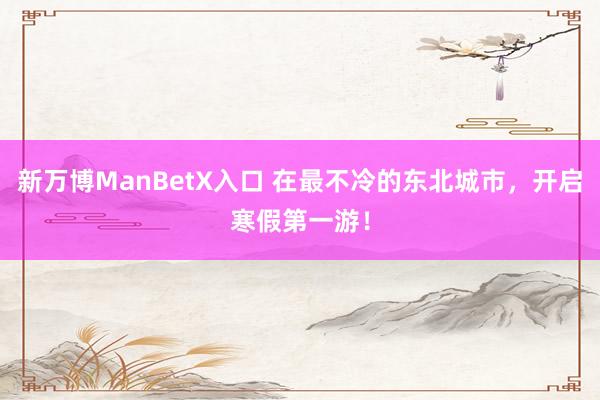 新万博ManBetX入口 在最不冷的东北城市，开启寒假第一游！