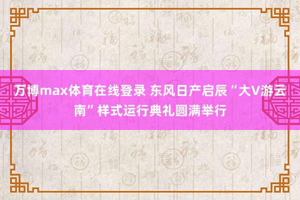 万博max体育在线登录 东风日产启辰“大V游云南”样式运行典礼圆满举行