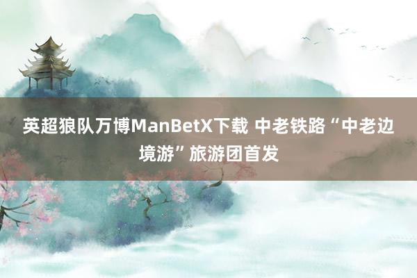 英超狼队万博ManBetX下载 中老铁路“中老边境游”旅游团首发