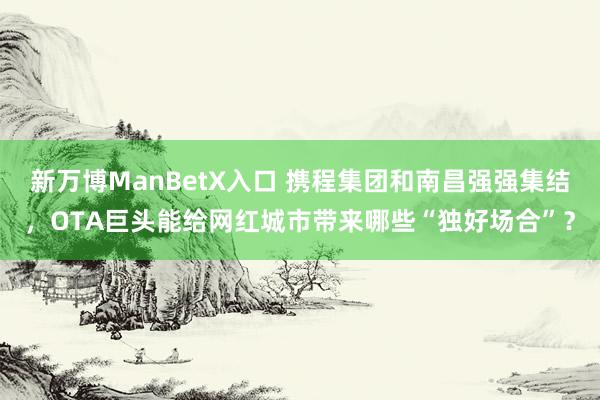 新万博ManBetX入口 携程集团和南昌强强集结，OTA巨头能给网红城市带来哪些“独好场合”？