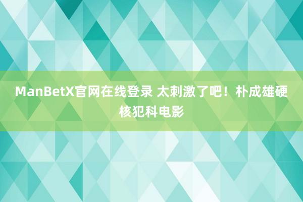 ManBetX官网在线登录 太刺激了吧！朴成雄硬核犯科电影