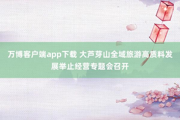 万博客户端app下载 大芦芽山全域旅游高质料发展举止经营专题会召开