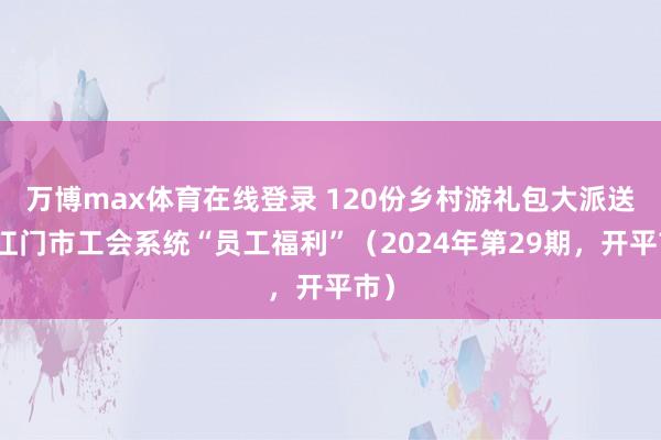 万博max体育在线登录 120份乡村游礼包大派送！江门市工会系统“员工福利”（2024年第29期，开平市）