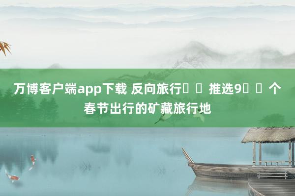 万博客户端app下载 反向旅行✈️推选9️⃣个春节出行的矿藏旅行地