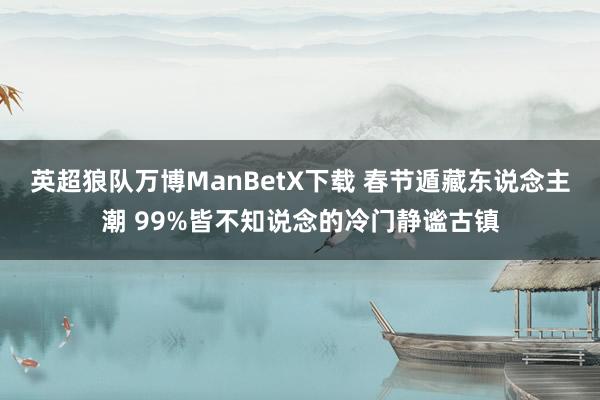 英超狼队万博ManBetX下载 春节遁藏东说念主潮 99%皆不知说念的冷门静谧古镇