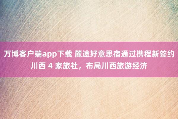 万博客户端app下载 麓途好意思宿通过携程新签约川西 4 家旅社，布局川西旅游经济