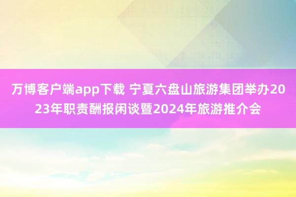 万博客户端app下载 宁夏六盘山旅游集团举办2023年职责酬报闲谈暨2024年旅游推介会