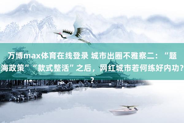 万博max体育在线登录 城市出圈不雅察二：“题海政策”“款式整活”之后，网红城市若何练好内功？