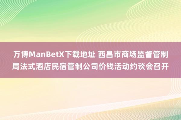 万博ManBetX下载地址 西昌市商场监督管制局法式酒店民宿管制公司价钱活动约谈会召开