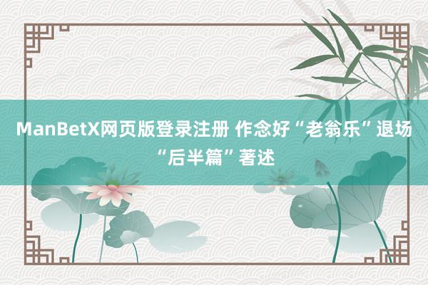 ManBetX网页版登录注册 作念好“老翁乐”退场“后半篇”著述