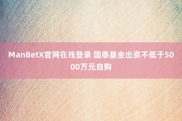 ManBetX官网在线登录 国泰基金出资不低于5000万元自购