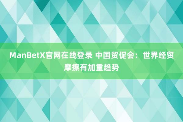 ManBetX官网在线登录 中国贸促会：世界经贸摩擦有加重趋势