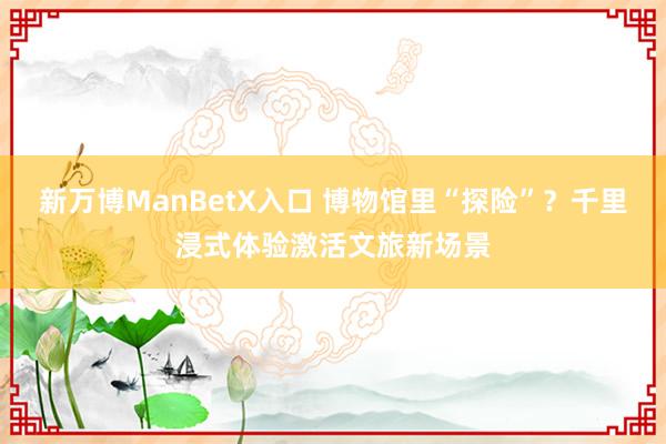 新万博ManBetX入口 博物馆里“探险”？千里浸式体验激活文旅新场景