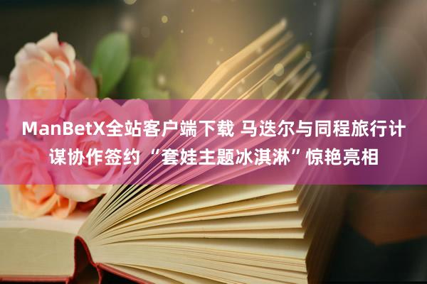 ManBetX全站客户端下载 马迭尔与同程旅行计谋协作签约 “套娃主题冰淇淋”惊艳亮相