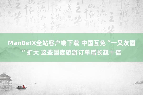 ManBetX全站客户端下载 中国互免“一又友圈”扩大 这些国度旅游订单增长超十倍