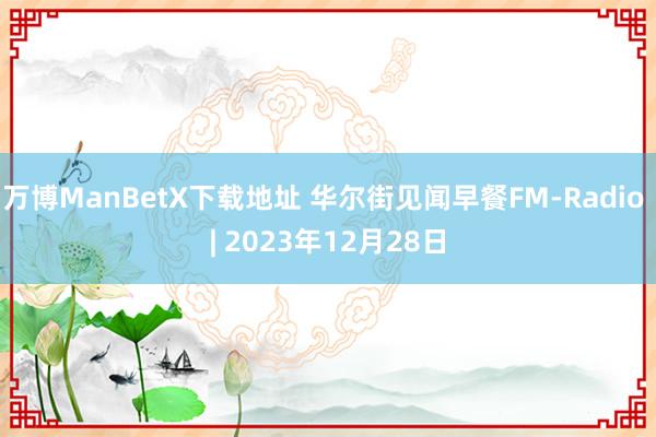 万博ManBetX下载地址 华尔街见闻早餐FM-Radio | 2023年12月28日