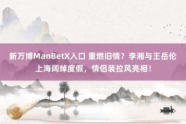 新万博ManBetX入口 重燃旧情？李湘与王岳伦上海阔绰度假，情侣装拉风亮相！