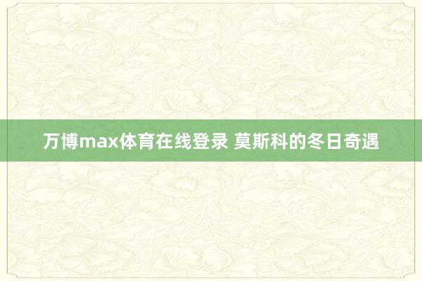 万博max体育在线登录 莫斯科的冬日奇遇