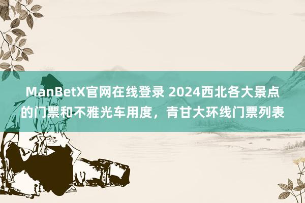 ManBetX官网在线登录 2024西北各大景点的门票和不雅光车用度，青甘大环线门票列表