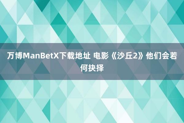 万博ManBetX下载地址 电影《沙丘2》他们会若何抉择