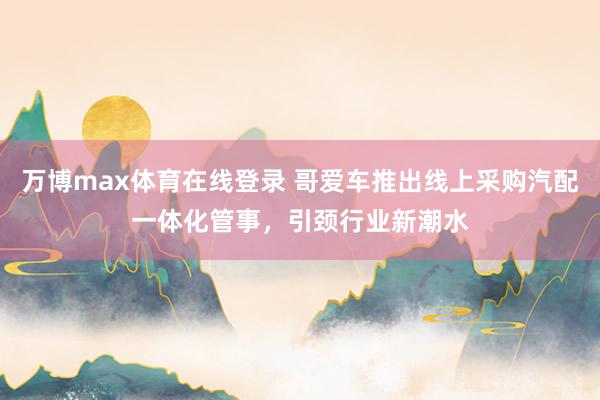 万博max体育在线登录 哥爱车推出线上采购汽配一体化管事，引颈行业新潮水