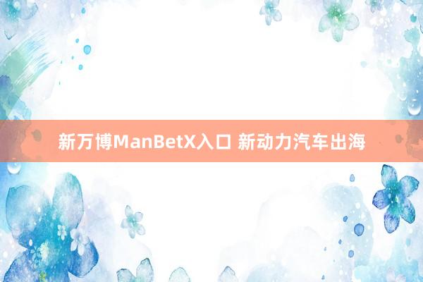 新万博ManBetX入口 新动力汽车出海