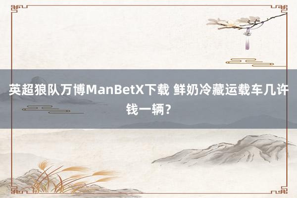 英超狼队万博ManBetX下载 鲜奶冷藏运载车几许钱一辆？