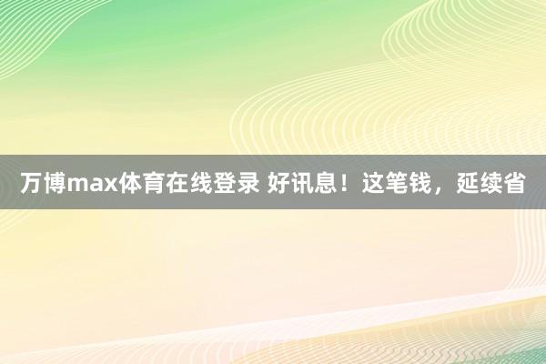 万博max体育在线登录 好讯息！这笔钱，延续省