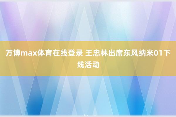 万博max体育在线登录 王忠林出席东风纳米01下线活动