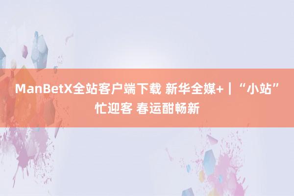 ManBetX全站客户端下载 新华全媒+｜“小站”忙迎客 春运酣畅新