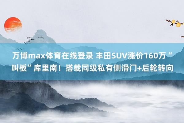 万博max体育在线登录 丰田SUV涨价160万“叫板”库里南！搭载同级私有侧滑门+后轮转向