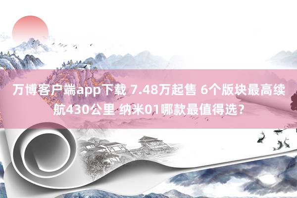 万博客户端app下载 7.48万起售 6个版块最高续航430公里 纳米01哪款最值得选？