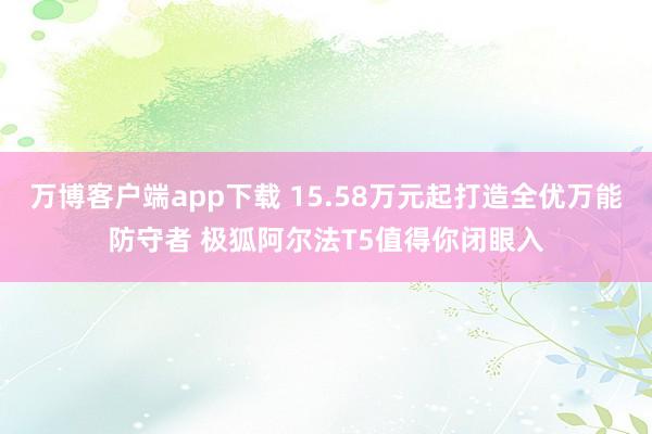 万博客户端app下载 15.58万元起打造全优万能防守者 极狐阿尔法T5值得你闭眼入