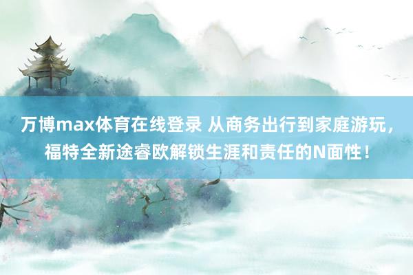 万博max体育在线登录 从商务出行到家庭游玩，福特全新途睿欧解锁生涯和责任的N面性！