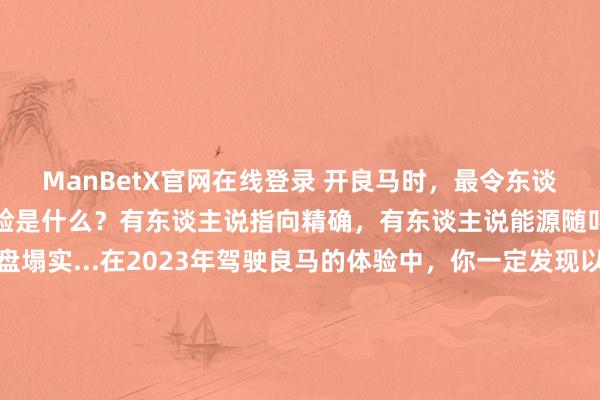 ManBetX官网在线登录 开良马时，最令东谈主嘴角上扬、最牢记的体验是什么？有东谈主说指向精确，有东谈主说能源随叫随到，有东谈主说底盘塌实...在2023年驾驶良马的体验中，你一定发现以致回来了驾驶良马的乐趣场所，也让你留住了真切印象。或在逶迤周折的盘山路上收成操控乐趣，或在巡飘舞驶中观赏窗外纷沓而至的好意思景，或向“野”开拔去露营，或斗胆开启一次续航挑战之旅...良马为什么好开？由你说了算！本