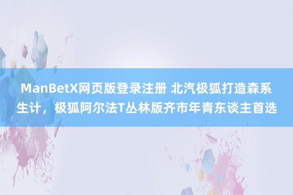 ManBetX网页版登录注册 北汽极狐打造森系生计，极狐阿尔法T丛林版齐市年青东谈主首选