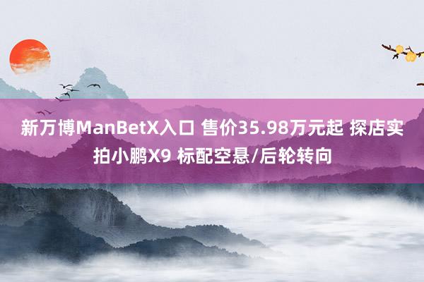 新万博ManBetX入口 售价35.98万元起 探店实拍小鹏X9 标配空悬/后轮转向