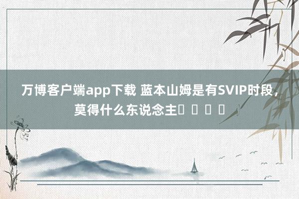 万博客户端app下载 蓝本山姆是有SVIP时段，莫得什么东说念主⚠️⚠️