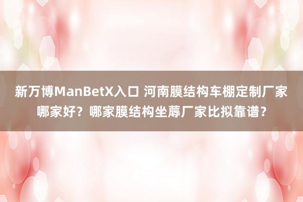 新万博ManBetX入口 河南膜结构车棚定制厂家哪家好？哪家膜结构坐蓐厂家比拟靠谱？